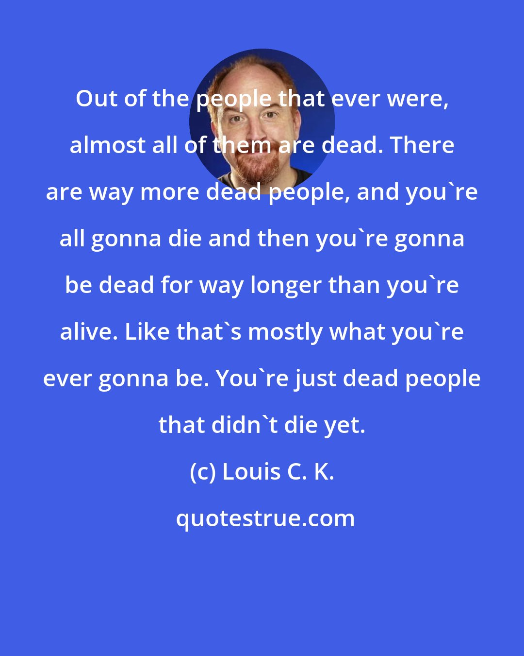 Louis C. K.: Out of the people that ever were, almost all of them are dead. There are way more dead people, and you're all gonna die and then you're gonna be dead for way longer than you're alive. Like that's mostly what you're ever gonna be. You're just dead people that didn't die yet.