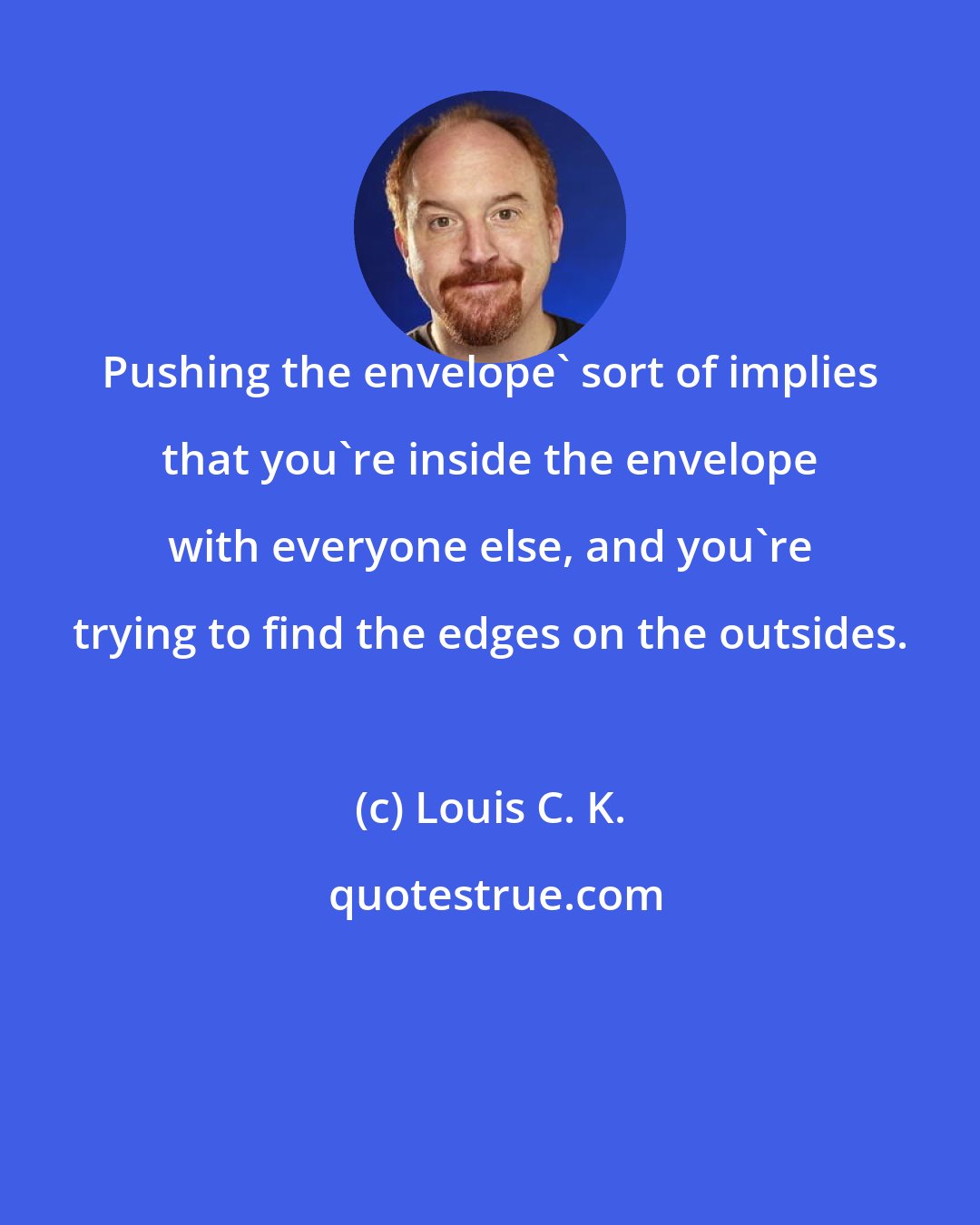 Louis C. K.: Pushing the envelope' sort of implies that you're inside the envelope with everyone else, and you're trying to find the edges on the outsides.