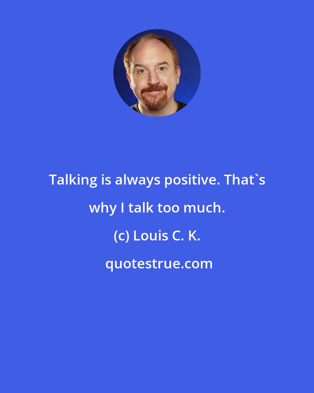 Louis C. K.: Talking is always positive. That's why I talk too much.