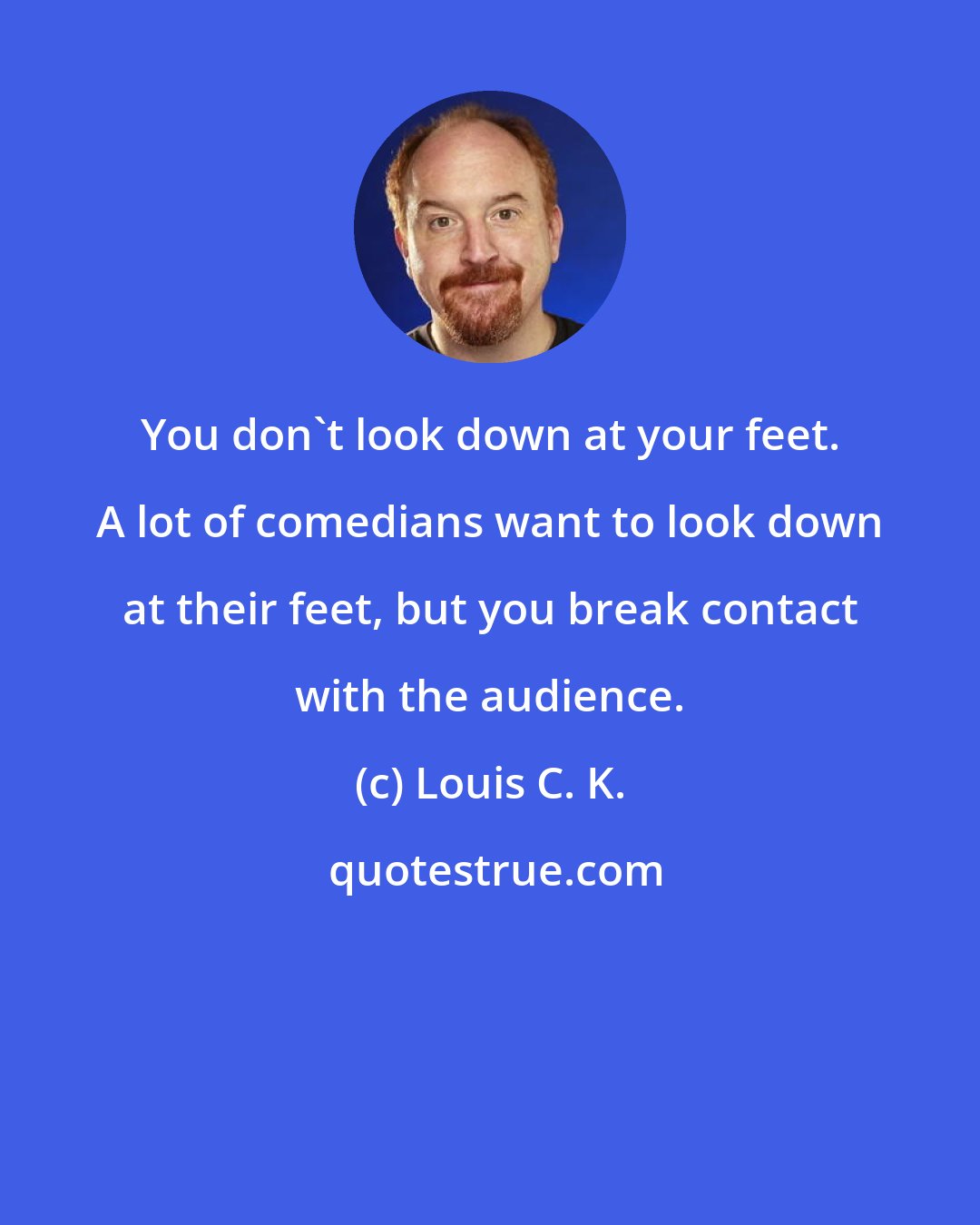 Louis C. K.: You don't look down at your feet. A lot of comedians want to look down at their feet, but you break contact with the audience.