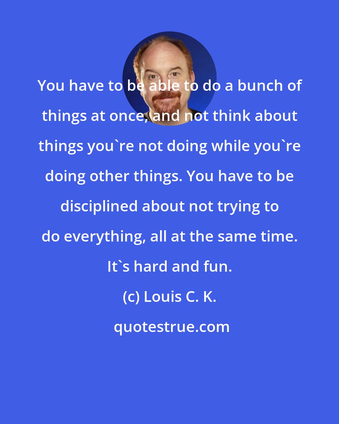 Louis C. K.: You have to be able to do a bunch of things at once, and not think about things you're not doing while you're doing other things. You have to be disciplined about not trying to do everything, all at the same time. It's hard and fun.