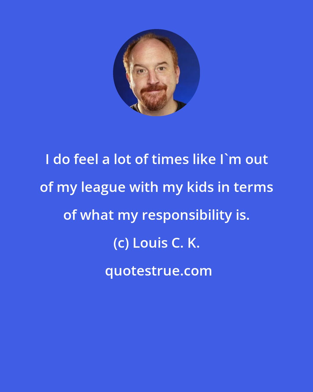 Louis C. K.: I do feel a lot of times like I'm out of my league with my kids in terms of what my responsibility is.