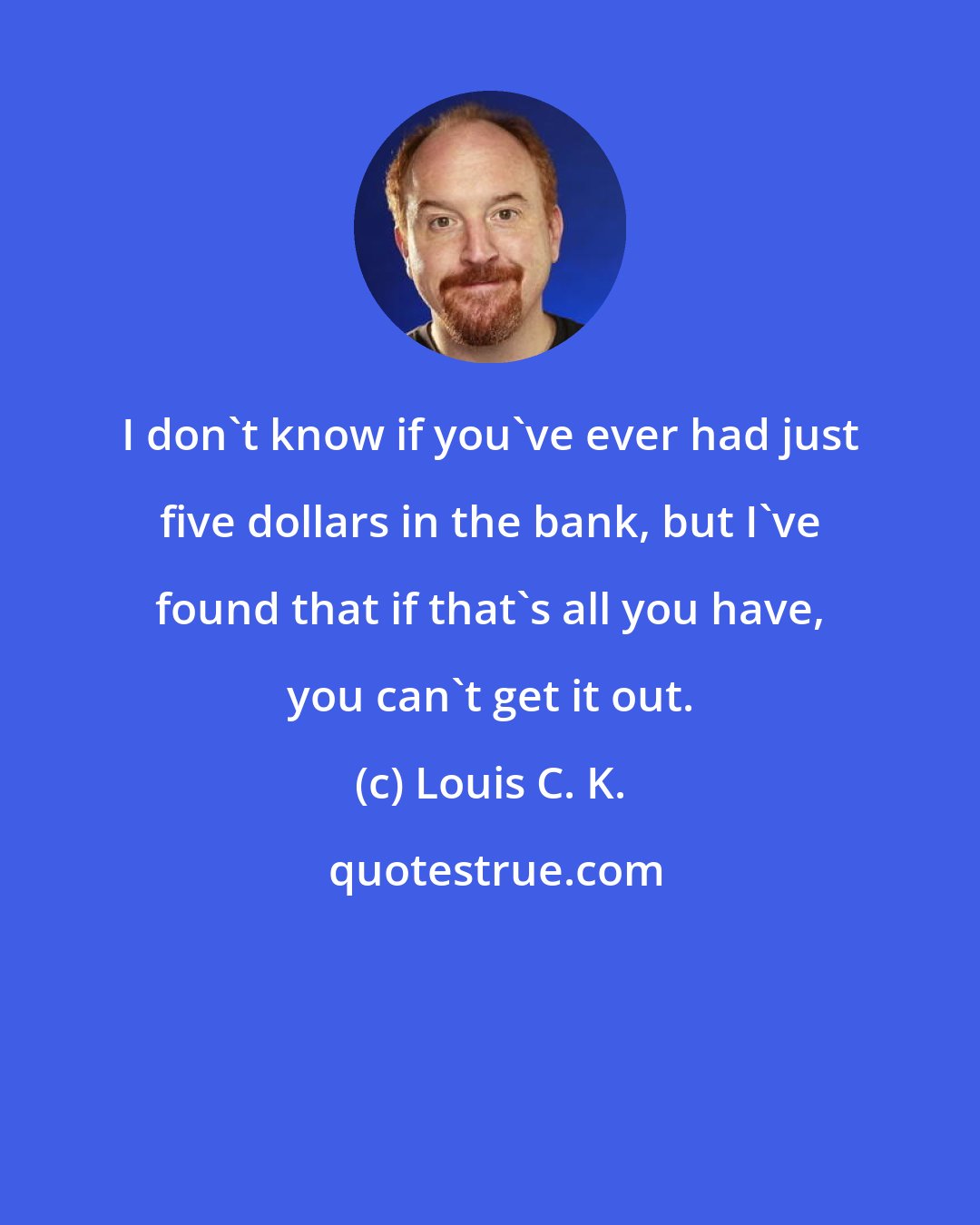 Louis C. K.: I don't know if you've ever had just five dollars in the bank, but I've found that if that's all you have, you can't get it out.