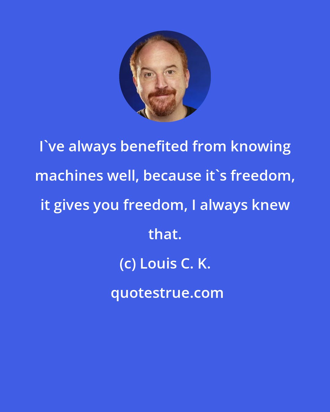 Louis C. K.: I've always benefited from knowing machines well, because it's freedom, it gives you freedom, I always knew that.