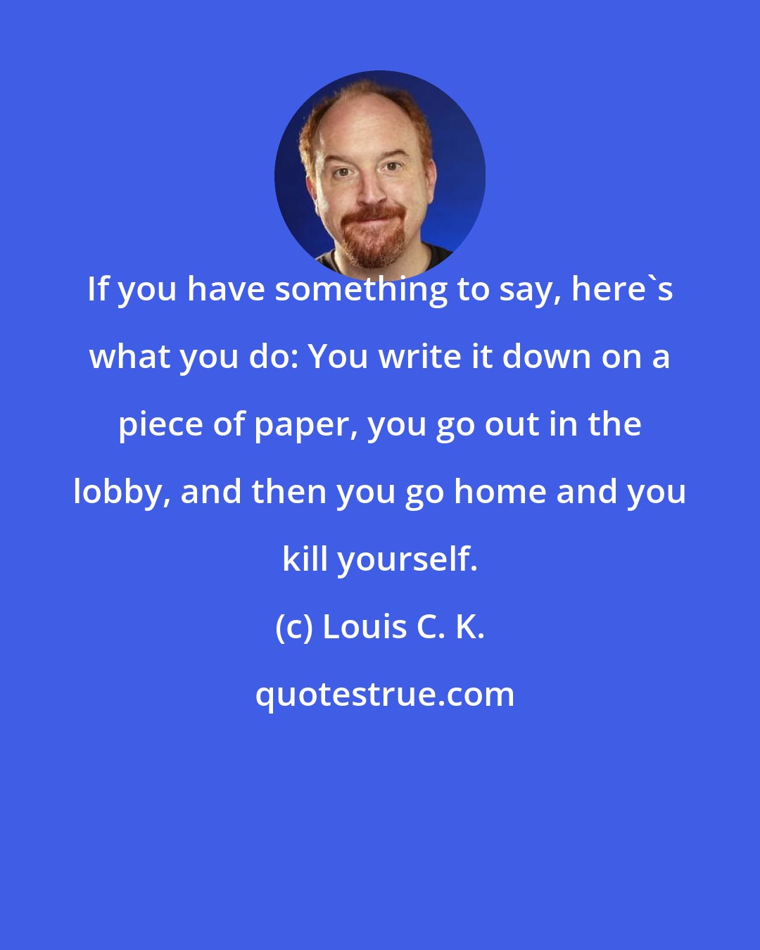 Louis C. K.: If you have something to say, here's what you do: You write it down on a piece of paper, you go out in the lobby, and then you go home and you kill yourself.