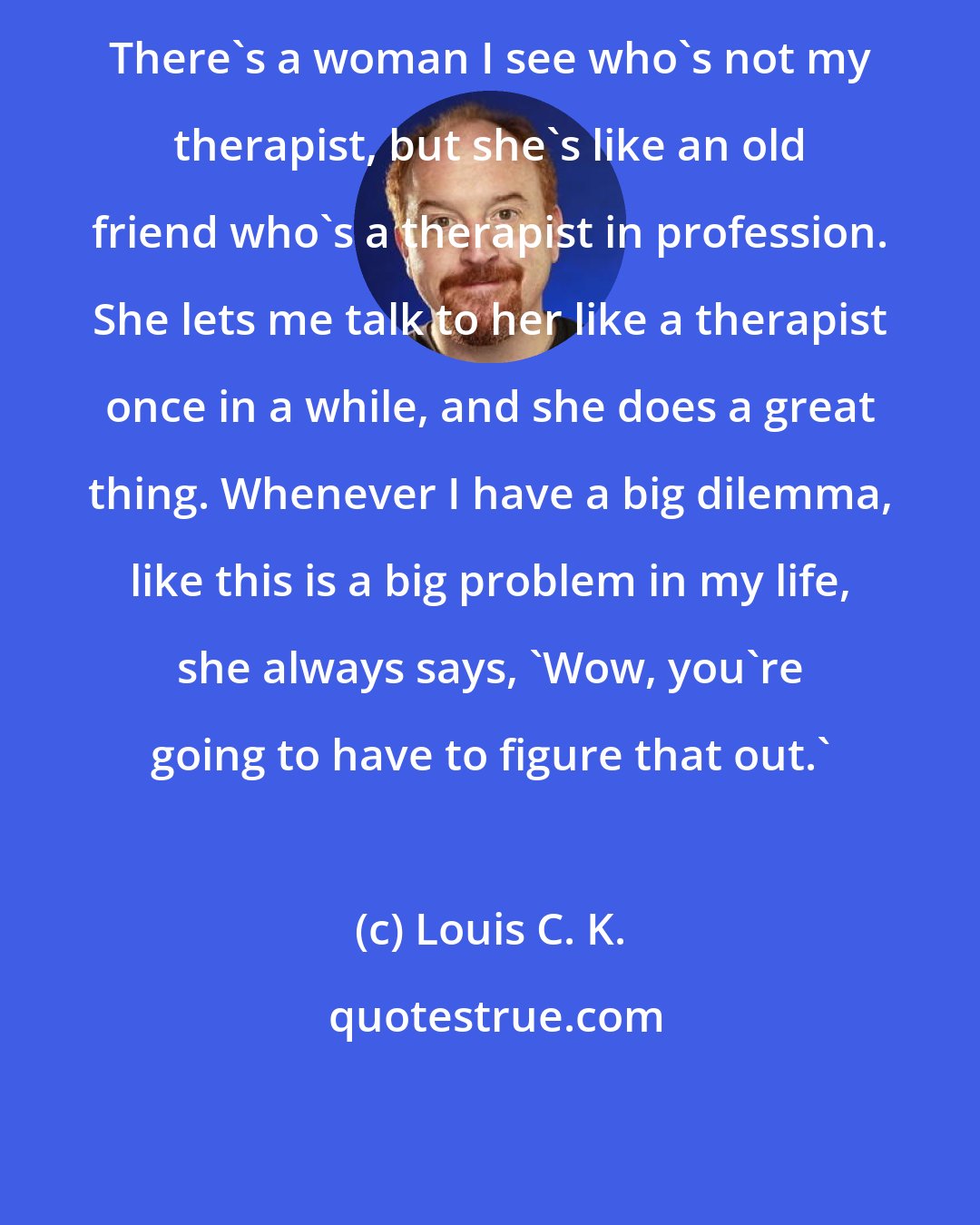 Louis C. K.: There's a woman I see who's not my therapist, but she's like an old friend who's a therapist in profession. She lets me talk to her like a therapist once in a while, and she does a great thing. Whenever I have a big dilemma, like this is a big problem in my life, she always says, 'Wow, you're going to have to figure that out.'