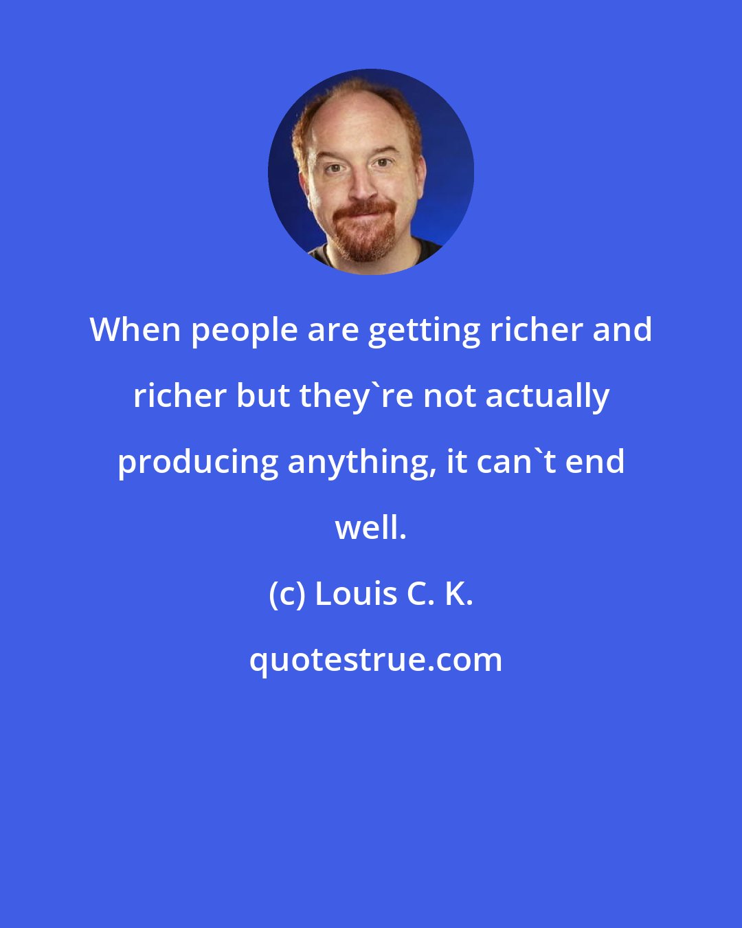 Louis C. K.: When people are getting richer and richer but they're not actually producing anything, it can't end well.