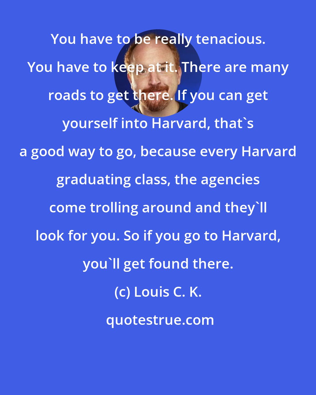 Louis C. K.: You have to be really tenacious. You have to keep at it. There are many roads to get there. If you can get yourself into Harvard, that's a good way to go, because every Harvard graduating class, the agencies come trolling around and they'll look for you. So if you go to Harvard, you'll get found there.