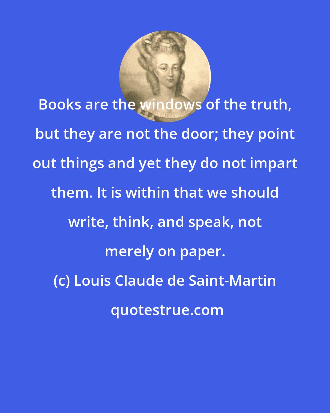 Louis Claude de Saint-Martin: Books are the windows of the truth, but they are not the door; they point out things and yet they do not impart them. It is within that we should write, think, and speak, not merely on paper.