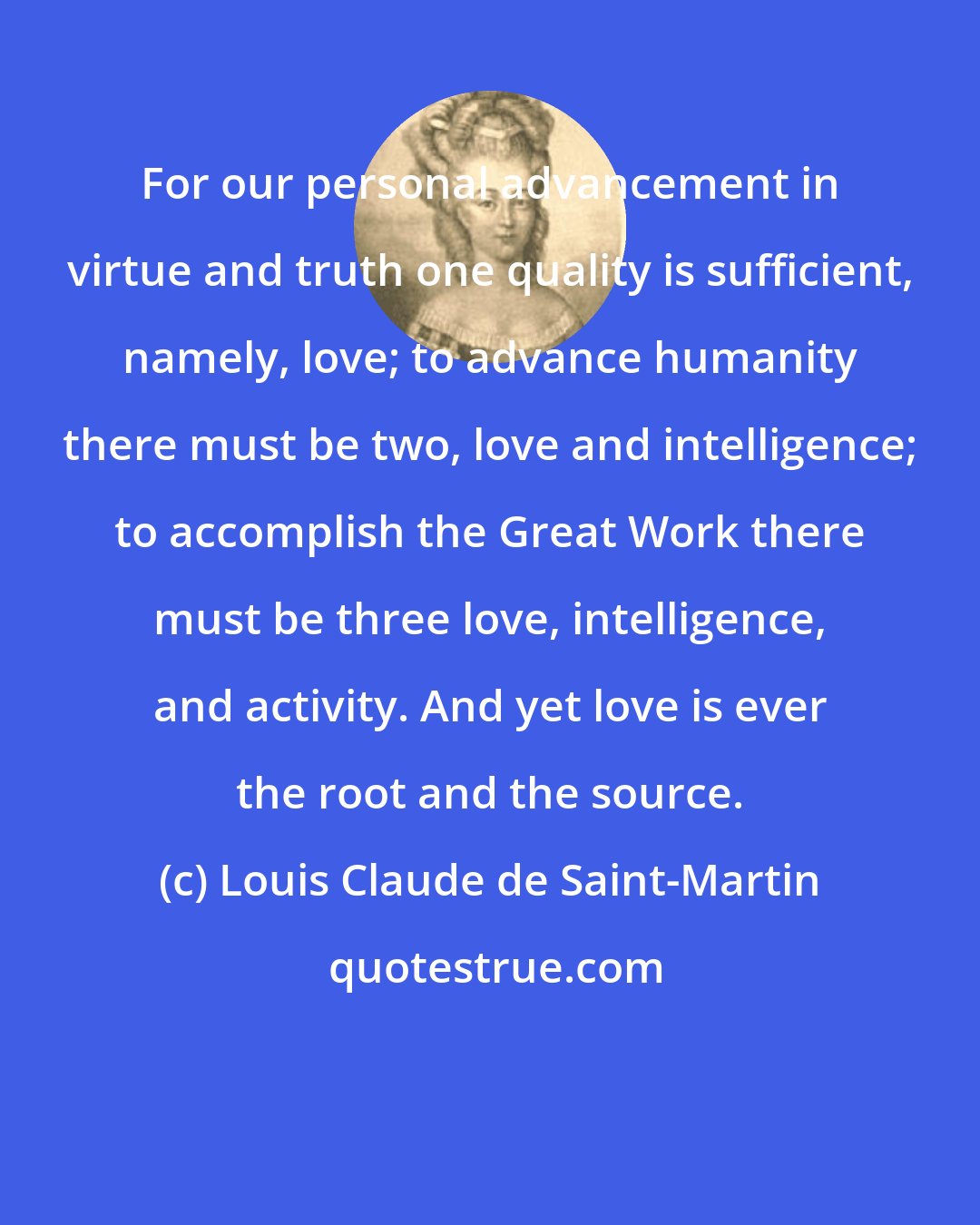 Louis Claude de Saint-Martin: For our personal advancement in virtue and truth one quality is sufficient, namely, love; to advance humanity there must be two, love and intelligence; to accomplish the Great Work there must be three love, intelligence, and activity. And yet love is ever the root and the source.