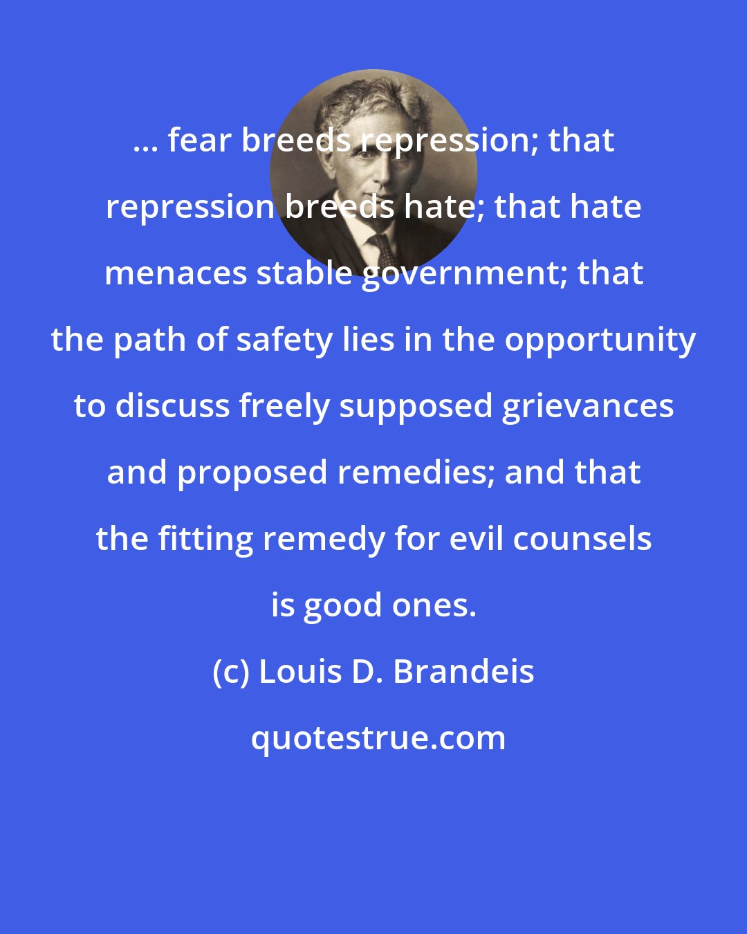 Louis D. Brandeis: ... fear breeds repression; that repression breeds hate; that hate menaces stable government; that the path of safety lies in the opportunity to discuss freely supposed grievances and proposed remedies; and that the fitting remedy for evil counsels is good ones.