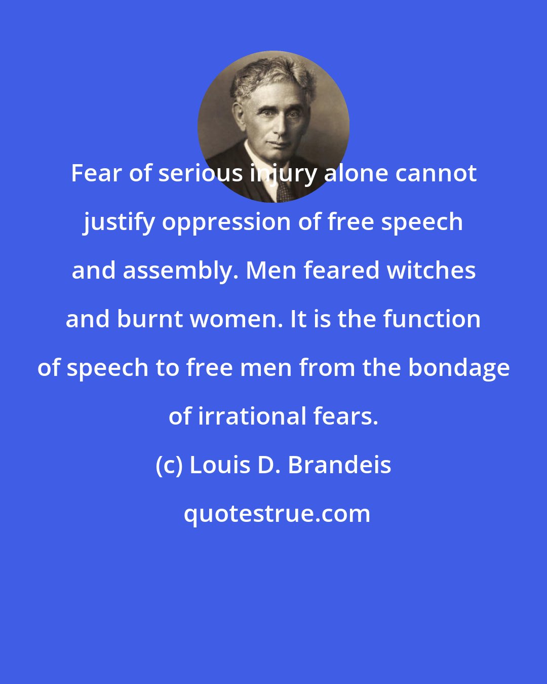 Louis D. Brandeis: Fear of serious injury alone cannot justify oppression of free speech and assembly. Men feared witches and burnt women. It is the function of speech to free men from the bondage of irrational fears.