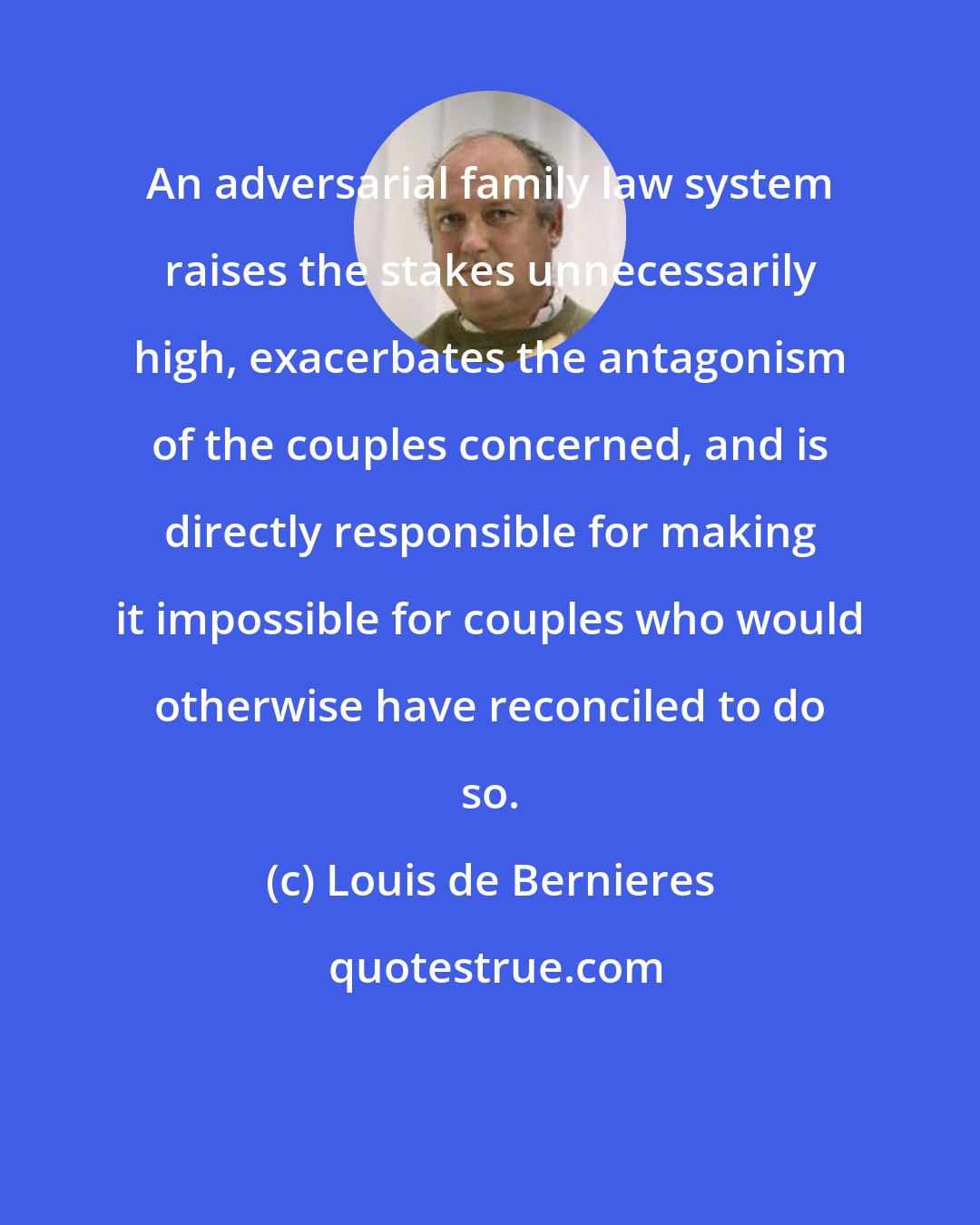 Louis de Bernieres: An adversarial family law system raises the stakes unnecessarily high, exacerbates the antagonism of the couples concerned, and is directly responsible for making it impossible for couples who would otherwise have reconciled to do so.