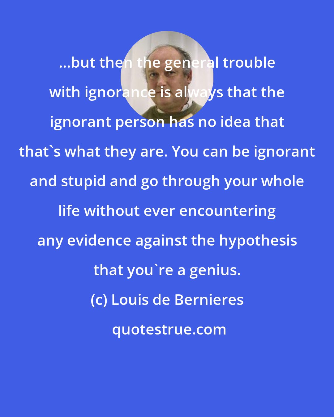 Louis de Bernieres: ...but then the general trouble with ignorance is always that the ignorant person has no idea that that's what they are. You can be ignorant and stupid and go through your whole life without ever encountering any evidence against the hypothesis that you're a genius.