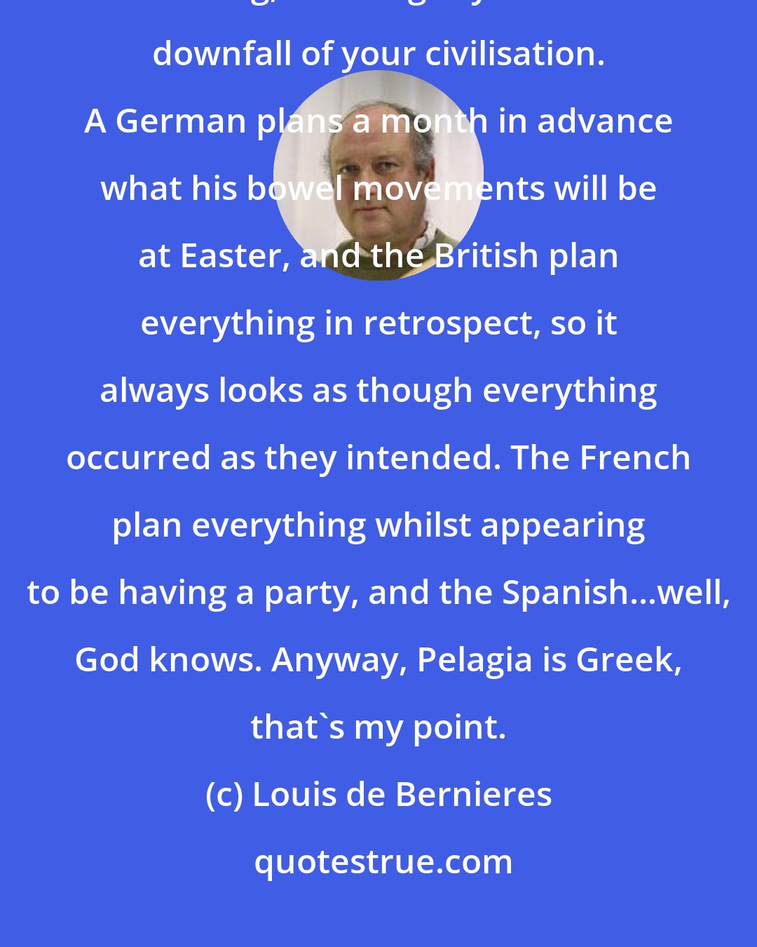 Louis de Bernieres: I know you have not thought about it. Italians always act without thinking, it's the glory and the downfall of your civilisation. A German plans a month in advance what his bowel movements will be at Easter, and the British plan everything in retrospect, so it always looks as though everything occurred as they intended. The French plan everything whilst appearing to be having a party, and the Spanish...well, God knows. Anyway, Pelagia is Greek, that's my point.