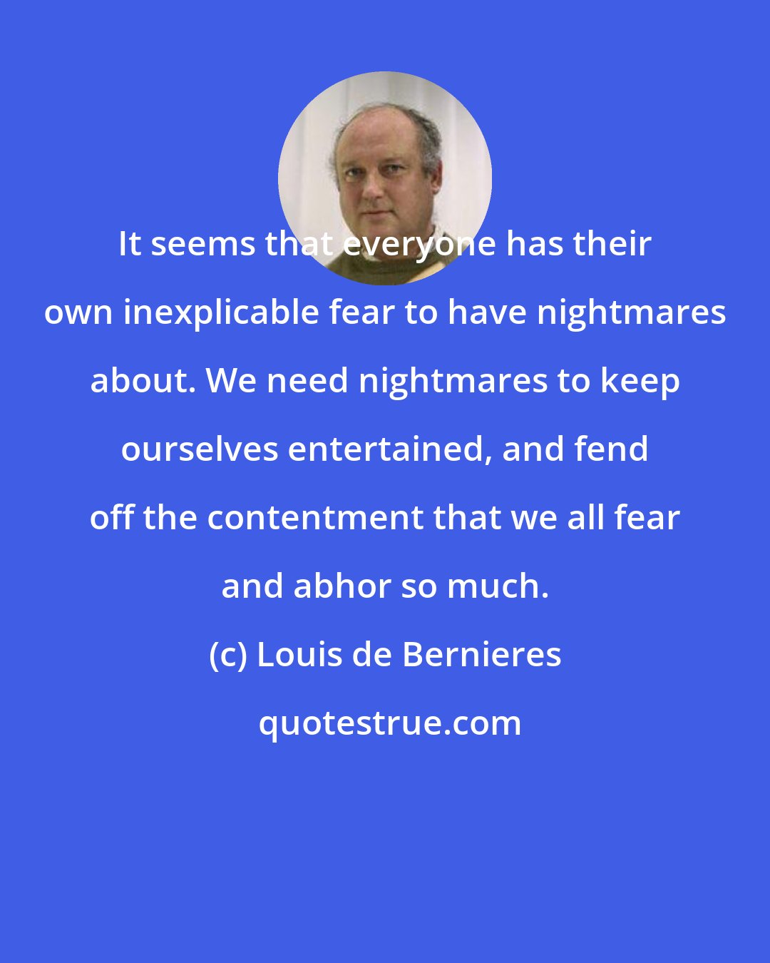 Louis de Bernieres: It seems that everyone has their own inexplicable fear to have nightmares about. We need nightmares to keep ourselves entertained, and fend off the contentment that we all fear and abhor so much.