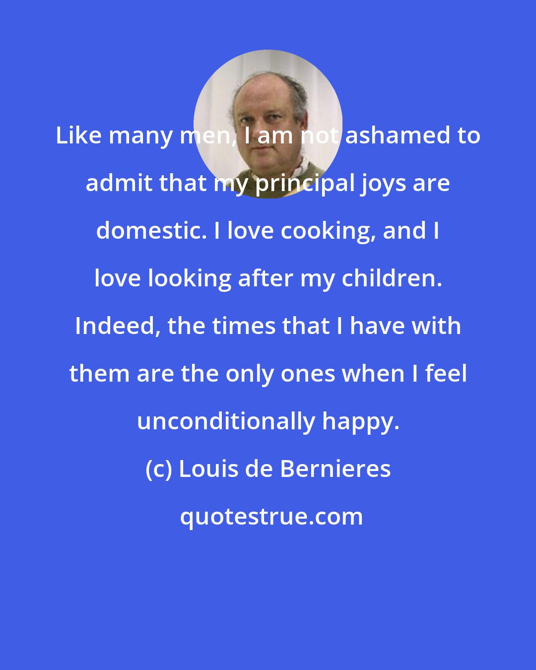 Louis de Bernieres: Like many men, I am not ashamed to admit that my principal joys are domestic. I love cooking, and I love looking after my children. Indeed, the times that I have with them are the only ones when I feel unconditionally happy.