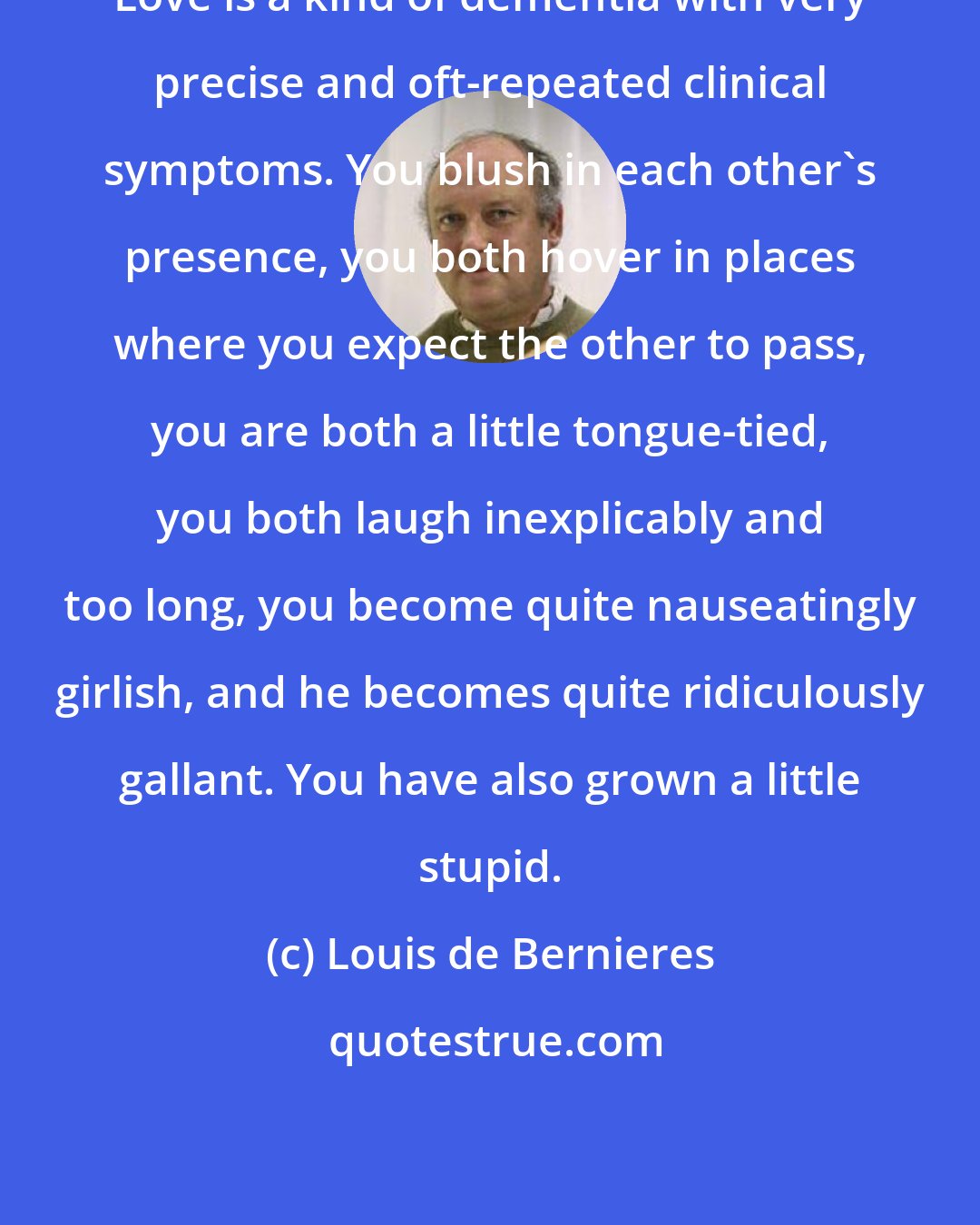 Louis de Bernieres: Love is a kind of dementia with very precise and oft-repeated clinical symptoms. You blush in each other's presence, you both hover in places where you expect the other to pass, you are both a little tongue-tied, you both laugh inexplicably and too long, you become quite nauseatingly girlish, and he becomes quite ridiculously gallant. You have also grown a little stupid.