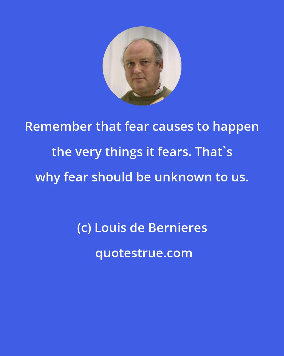 Louis de Bernieres: Remember that fear causes to happen the very things it fears. That's why fear should be unknown to us.