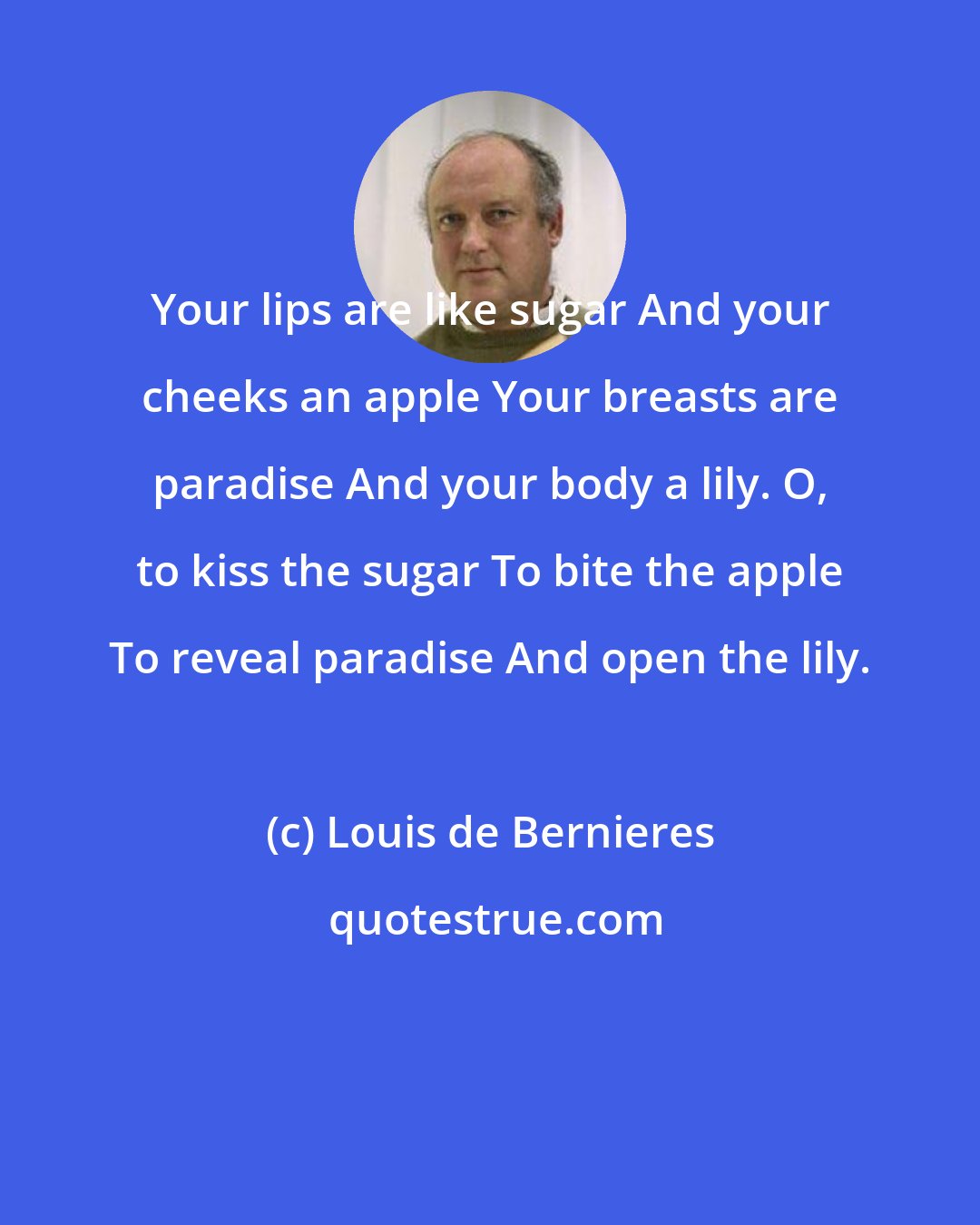 Louis de Bernieres: Your lips are like sugar And your cheeks an apple Your breasts are paradise And your body a lily. O, to kiss the sugar To bite the apple To reveal paradise And open the lily.