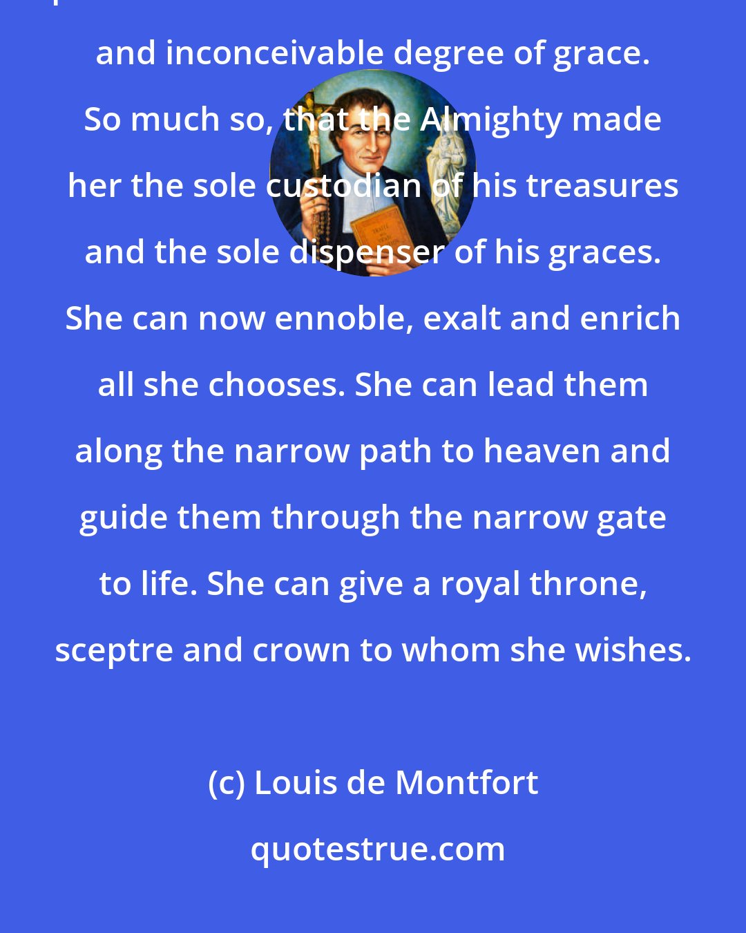 Louis de Montfort: From day to day, from moment to moment, she increased so much this twofold plenitude that she attained an immense and inconceivable degree of grace. So much so, that the Almighty made her the sole custodian of his treasures and the sole dispenser of his graces. She can now ennoble, exalt and enrich all she chooses. She can lead them along the narrow path to heaven and guide them through the narrow gate to life. She can give a royal throne, sceptre and crown to whom she wishes.