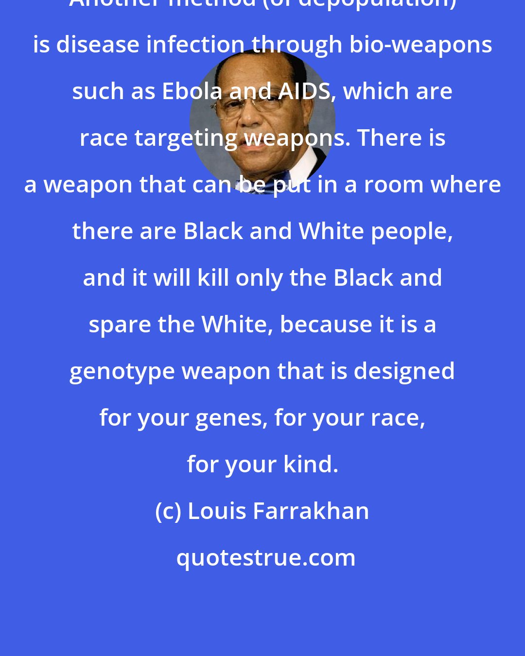 Louis Farrakhan: Another method (of depopulation) is disease infection through bio-weapons such as Ebola and AIDS, which are race targeting weapons. There is a weapon that can be put in a room where there are Black and White people, and it will kill only the Black and spare the White, because it is a genotype weapon that is designed for your genes, for your race, for your kind.
