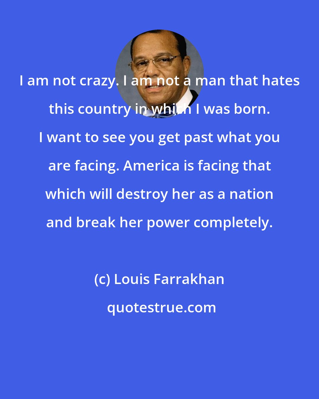 Louis Farrakhan: I am not crazy. I am not a man that hates this country in which I was born. I want to see you get past what you are facing. America is facing that which will destroy her as a nation and break her power completely.