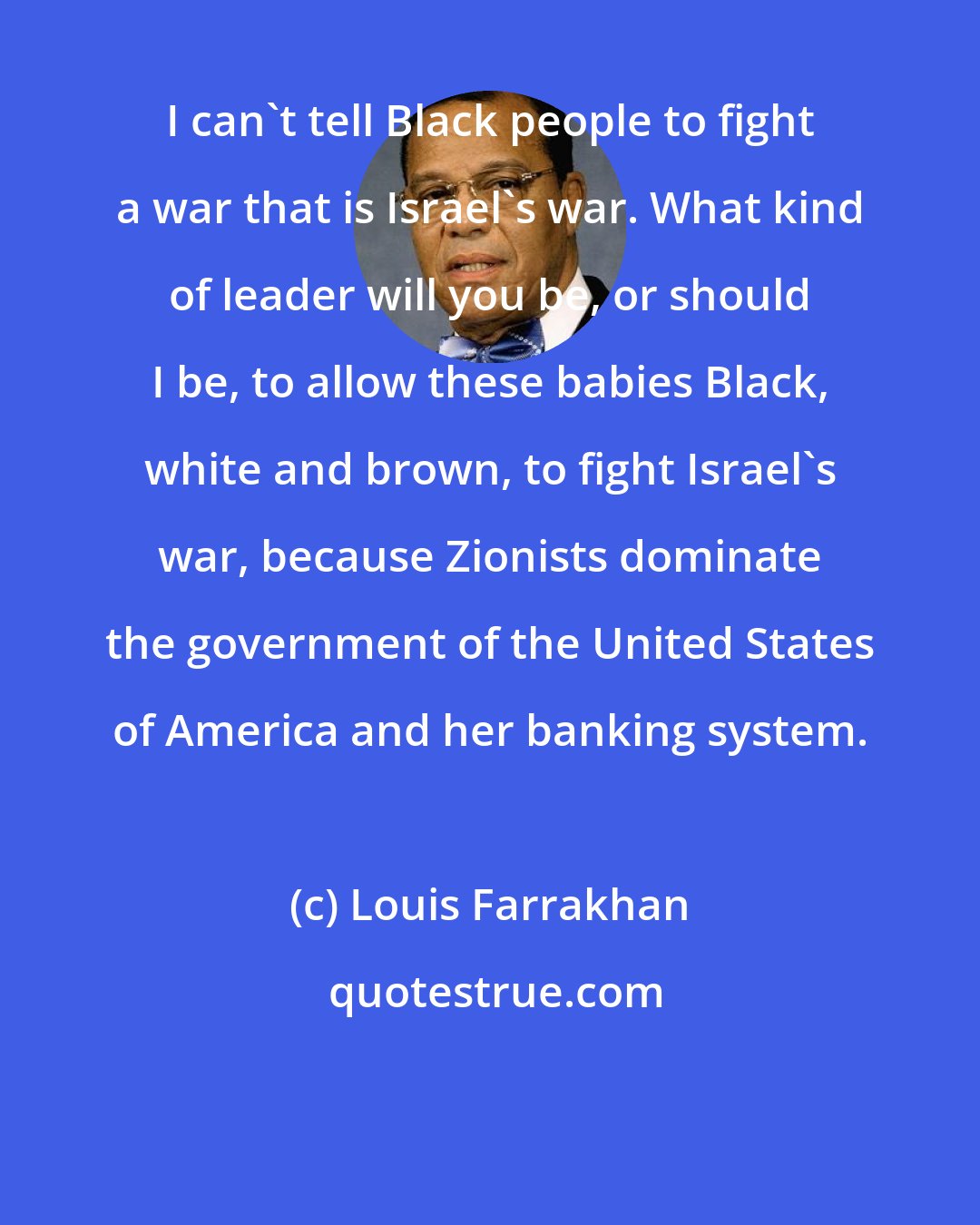 Louis Farrakhan: I can't tell Black people to fight a war that is Israel's war. What kind of leader will you be, or should I be, to allow these babies Black, white and brown, to fight Israel's war, because Zionists dominate the government of the United States of America and her banking system.