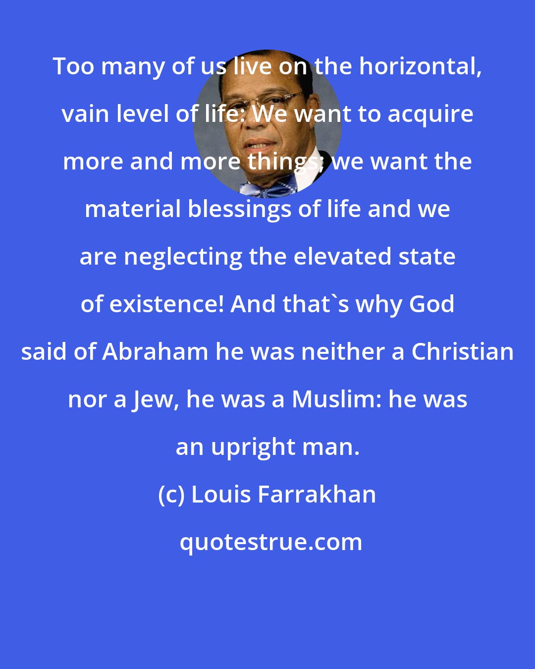 Louis Farrakhan: Too many of us live on the horizontal, vain level of life: We want to acquire more and more things; we want the material blessings of life and we are neglecting the elevated state of existence! And that's why God said of Abraham he was neither a Christian nor a Jew, he was a Muslim: he was an upright man.