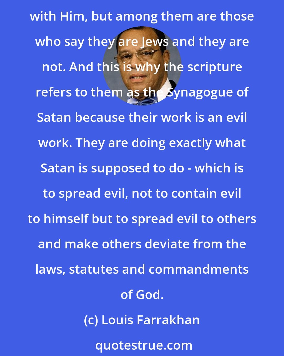 Louis Farrakhan: We have to make a distinction between members of the Jewish community who sincerely are trying to follow the laws, statutes and commandments of God in their covenant relationship with Him, but among them are those who say they are Jews and they are not. And this is why the scripture refers to them as the Synagogue of Satan because their work is an evil work. They are doing exactly what Satan is supposed to do - which is to spread evil, not to contain evil to himself but to spread evil to others and make others deviate from the laws, statutes and commandments of God.