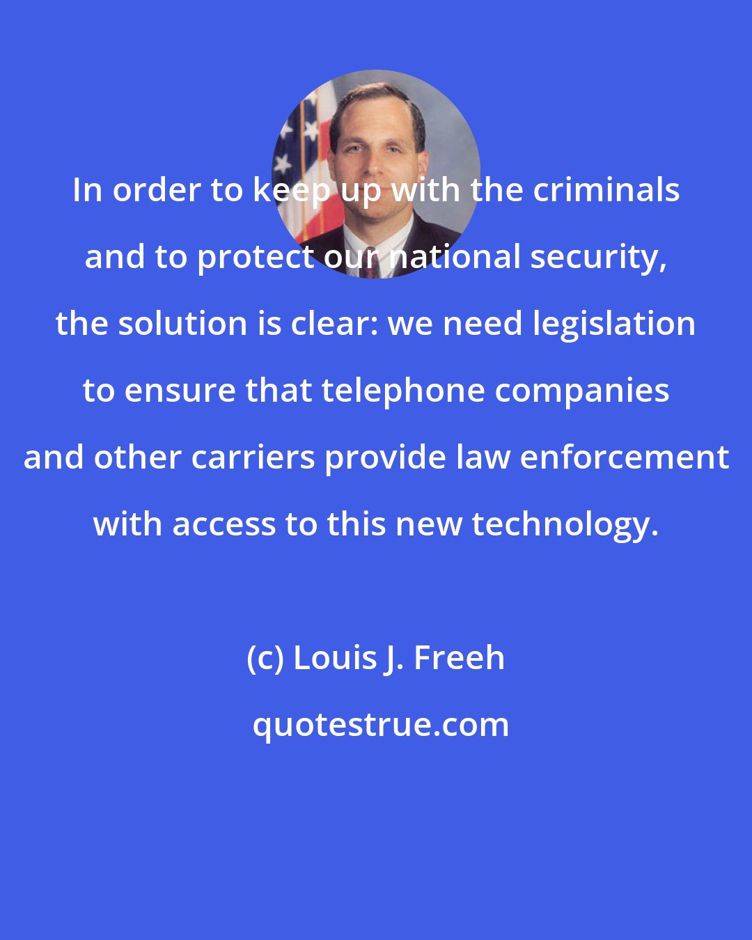 Louis J. Freeh: In order to keep up with the criminals and to protect our national security, the solution is clear: we need legislation to ensure that telephone companies and other carriers provide law enforcement with access to this new technology.