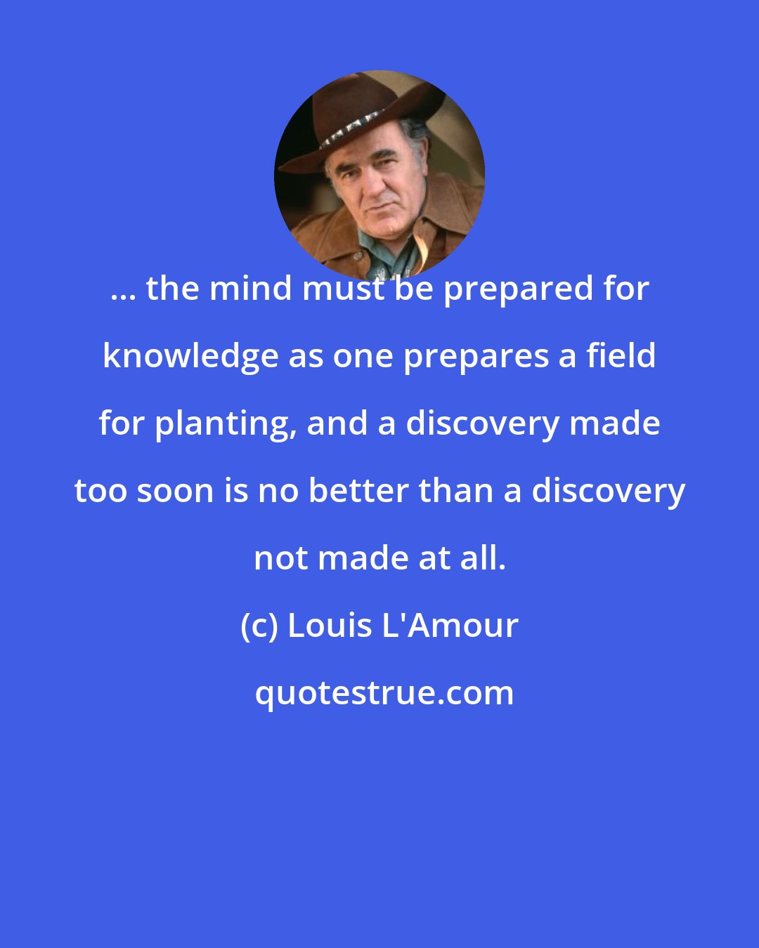 Louis L'Amour: ... the mind must be prepared for knowledge as one prepares a field for planting, and a discovery made too soon is no better than a discovery not made at all.