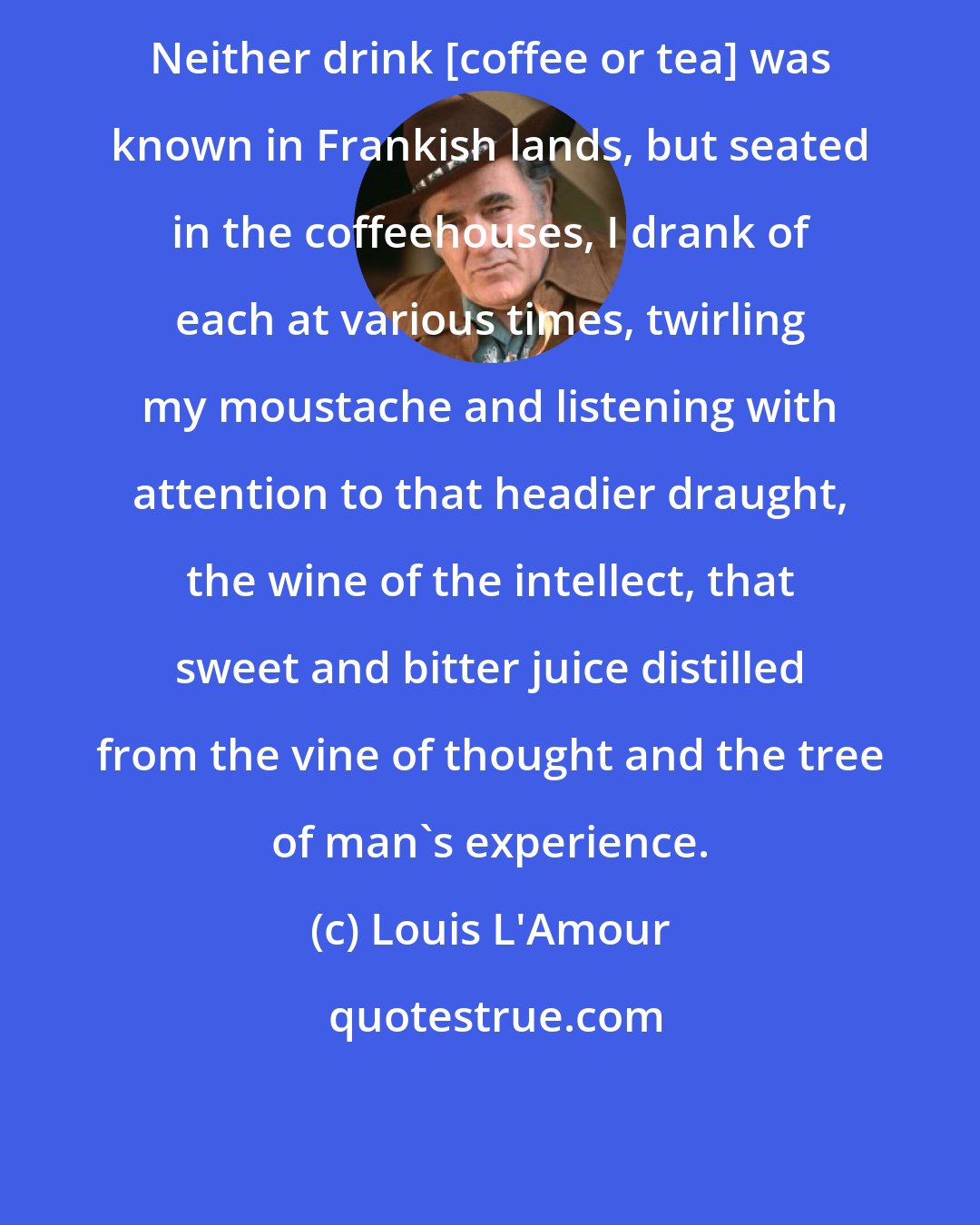 Louis L'Amour: Neither drink [coffee or tea] was known in Frankish lands, but seated in the coffeehouses, I drank of each at various times, twirling my moustache and listening with attention to that headier draught, the wine of the intellect, that sweet and bitter juice distilled from the vine of thought and the tree of man's experience.