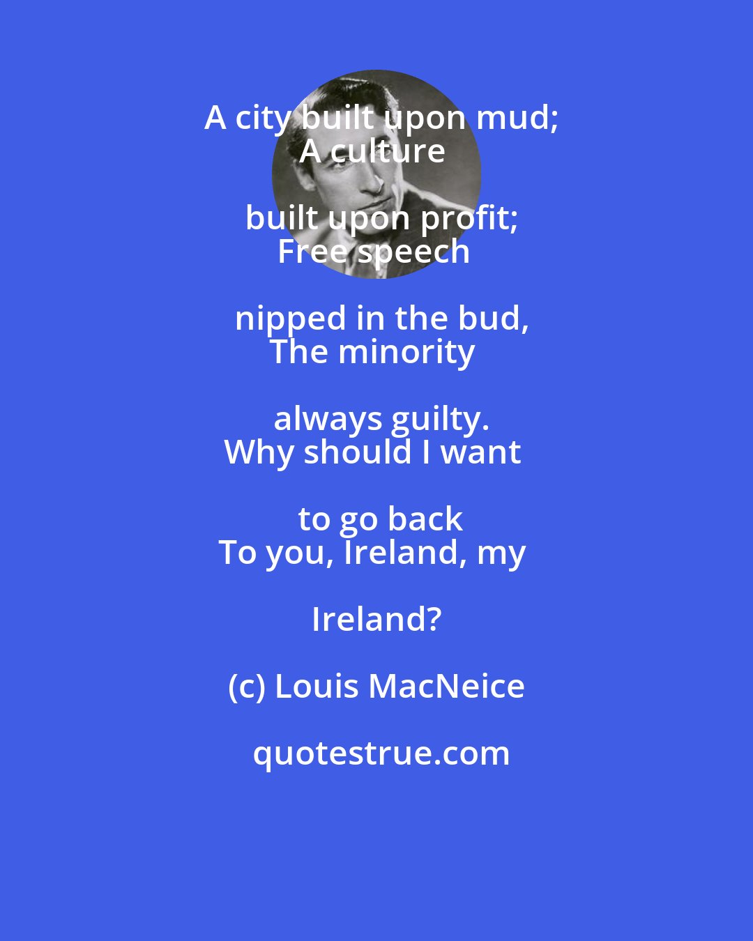 Louis MacNeice: A city built upon mud;
A culture built upon profit;
Free speech nipped in the bud,
The minority always guilty.
Why should I want to go back
To you, Ireland, my Ireland?