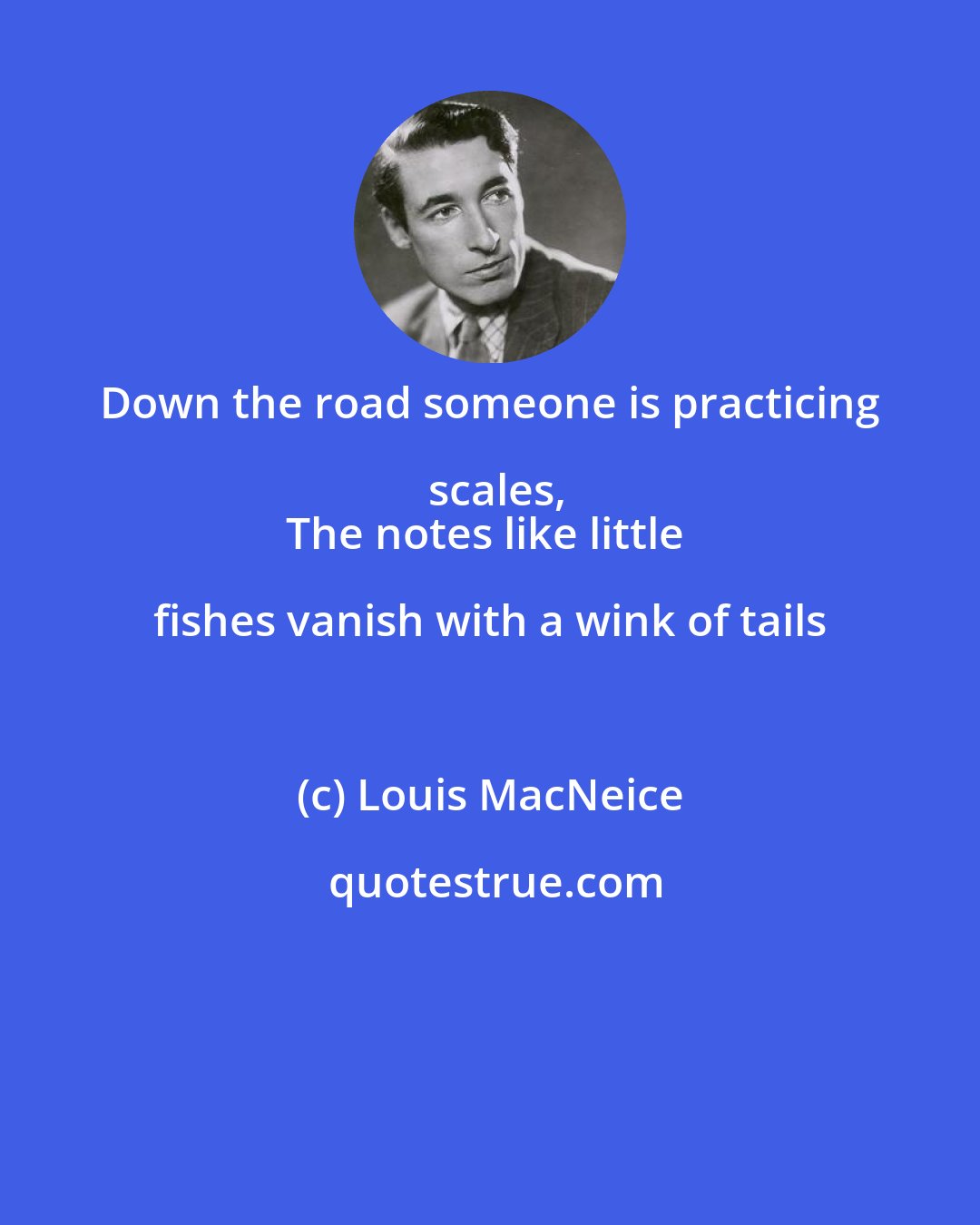 Louis MacNeice: Down the road someone is practicing scales,
The notes like little fishes vanish with a wink of tails