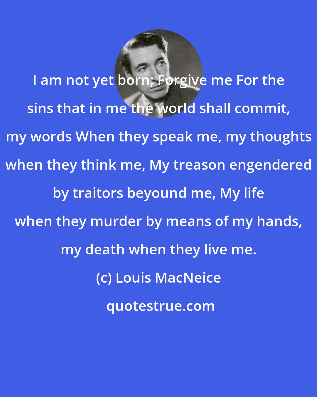 Louis MacNeice: I am not yet born; Forgive me For the sins that in me the world shall commit, my words When they speak me, my thoughts when they think me, My treason engendered by traitors beyound me, My life when they murder by means of my hands, my death when they live me.