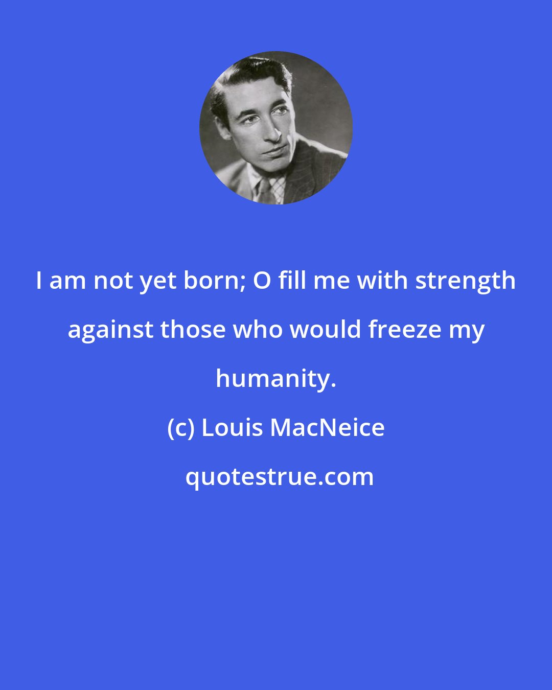 Louis MacNeice: I am not yet born; O fill me with strength against those who would freeze my humanity.