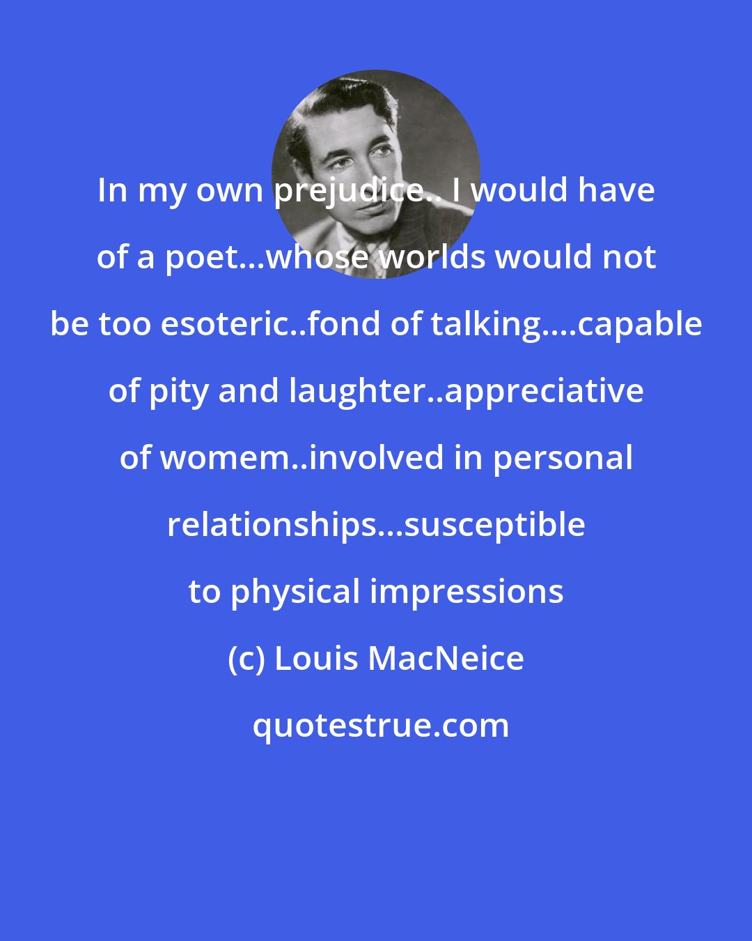 Louis MacNeice: In my own prejudice.. I would have of a poet...whose worlds would not be too esoteric..fond of talking....capable of pity and laughter..appreciative of womem..involved in personal relationships...susceptible to physical impressions