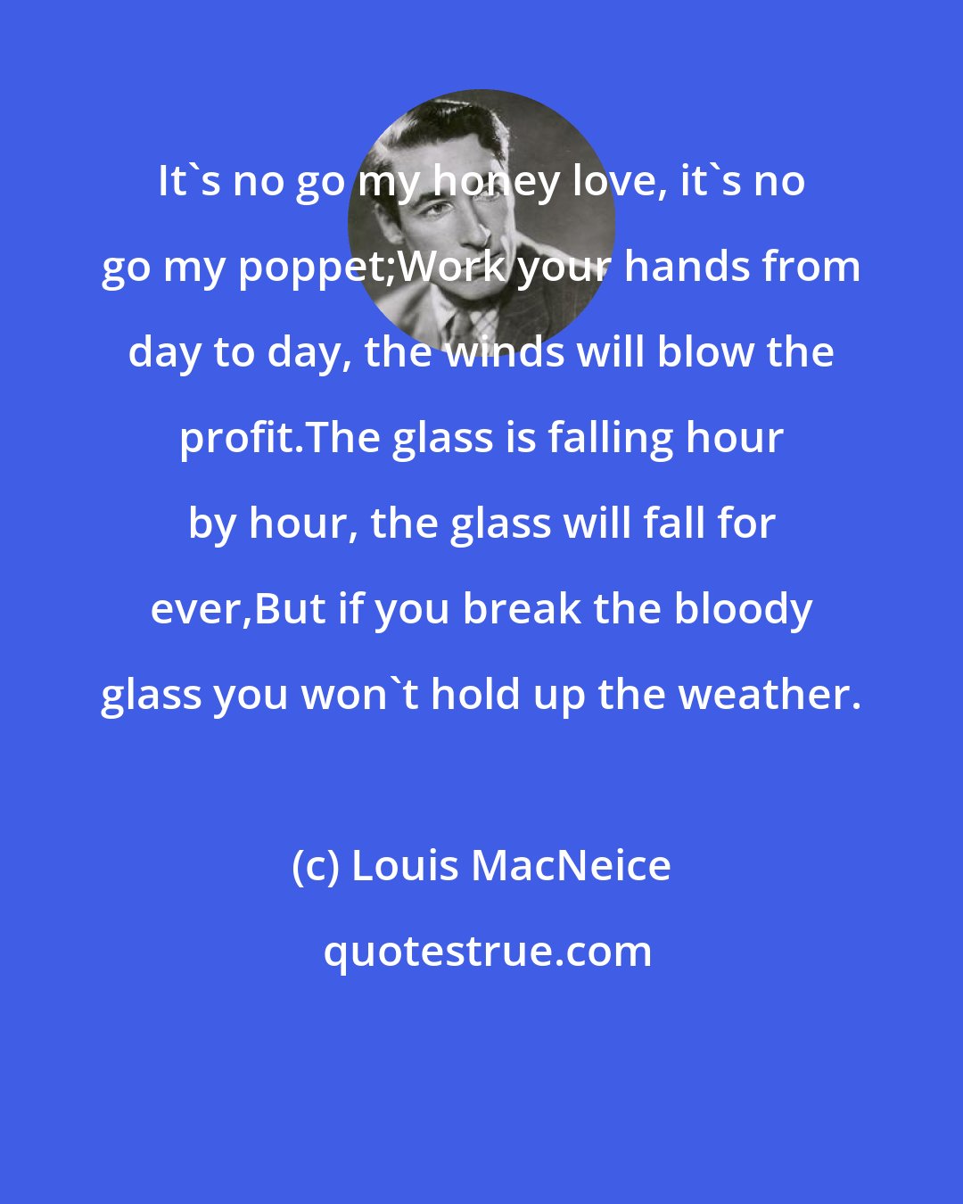 Louis MacNeice: It's no go my honey love, it's no go my poppet;Work your hands from day to day, the winds will blow the profit.The glass is falling hour by hour, the glass will fall for ever,But if you break the bloody glass you won't hold up the weather.