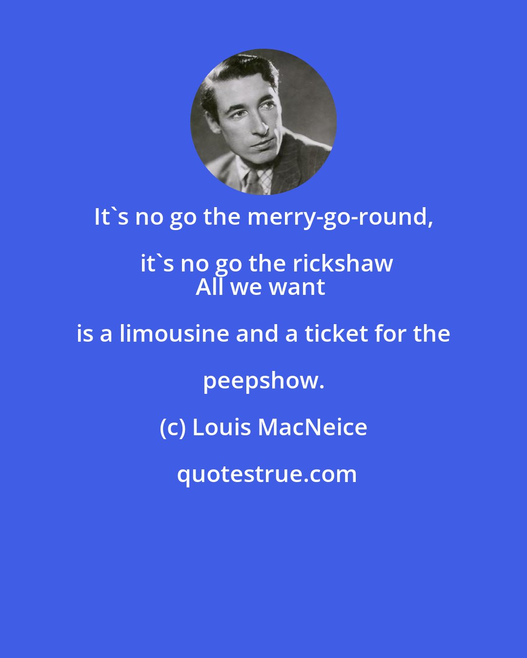 Louis MacNeice: It's no go the merry-go-round, it's no go the rickshaw
All we want is a limousine and a ticket for the peepshow.