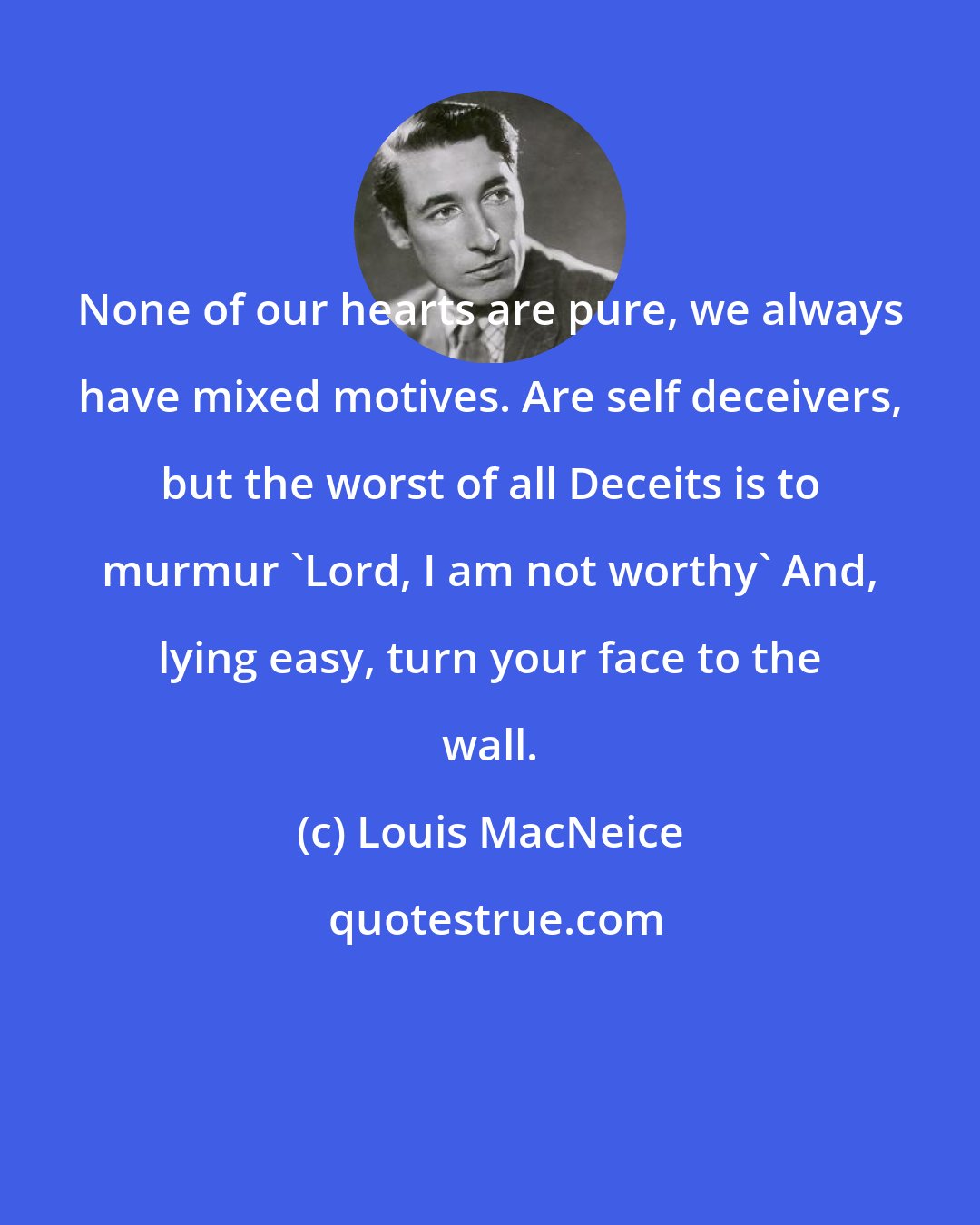 Louis MacNeice: None of our hearts are pure, we always have mixed motives. Are self deceivers, but the worst of all Deceits is to murmur 'Lord, I am not worthy' And, lying easy, turn your face to the wall.