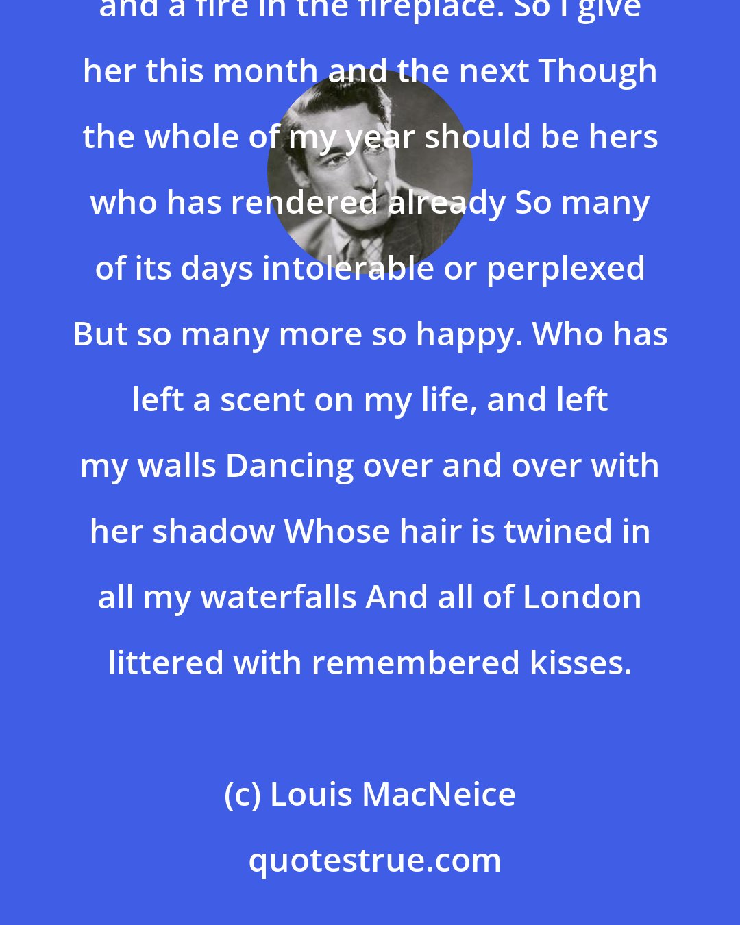 Louis MacNeice: September has come, it is hers Whose vitality leaps in the autumn, Whose nature prefers Trees without leaves and a fire in the fireplace. So I give her this month and the next Though the whole of my year should be hers who has rendered already So many of its days intolerable or perplexed But so many more so happy. Who has left a scent on my life, and left my walls Dancing over and over with her shadow Whose hair is twined in all my waterfalls And all of London littered with remembered kisses.