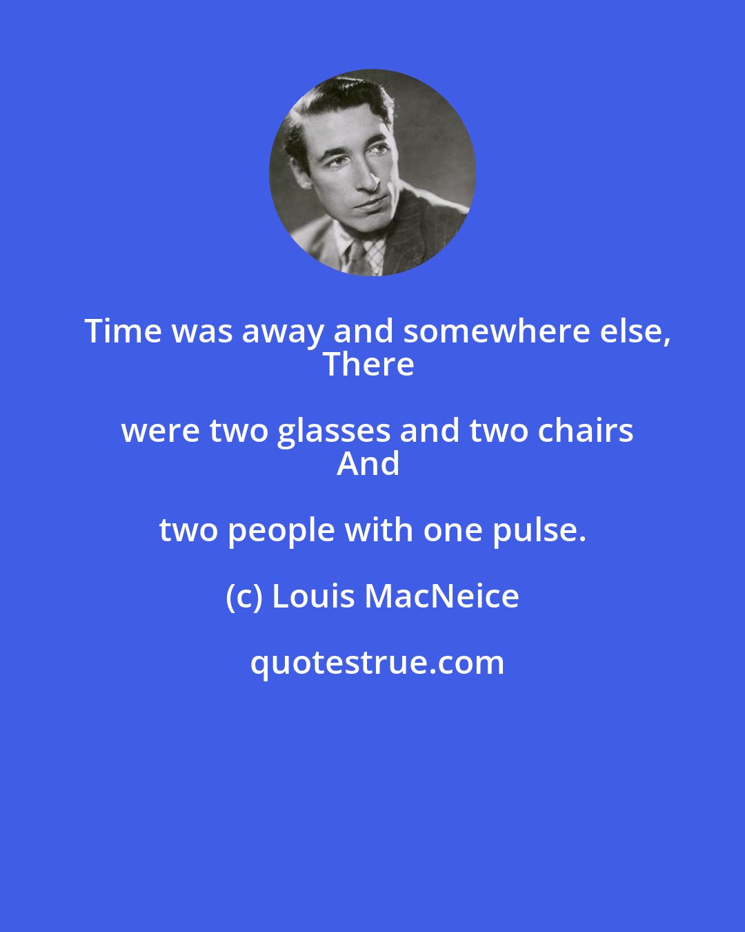 Louis MacNeice: Time was away and somewhere else,
There were two glasses and two chairs
And two people with one pulse.