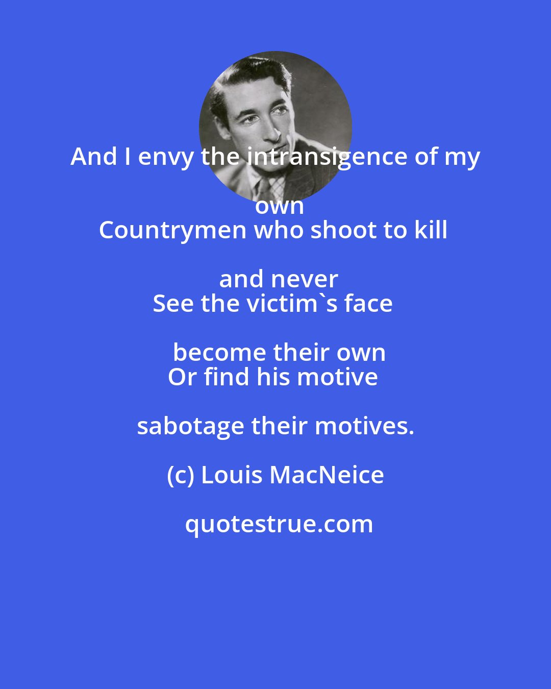 Louis MacNeice: And I envy the intransigence of my own
Countrymen who shoot to kill and never
See the victim's face become their own
Or find his motive sabotage their motives.