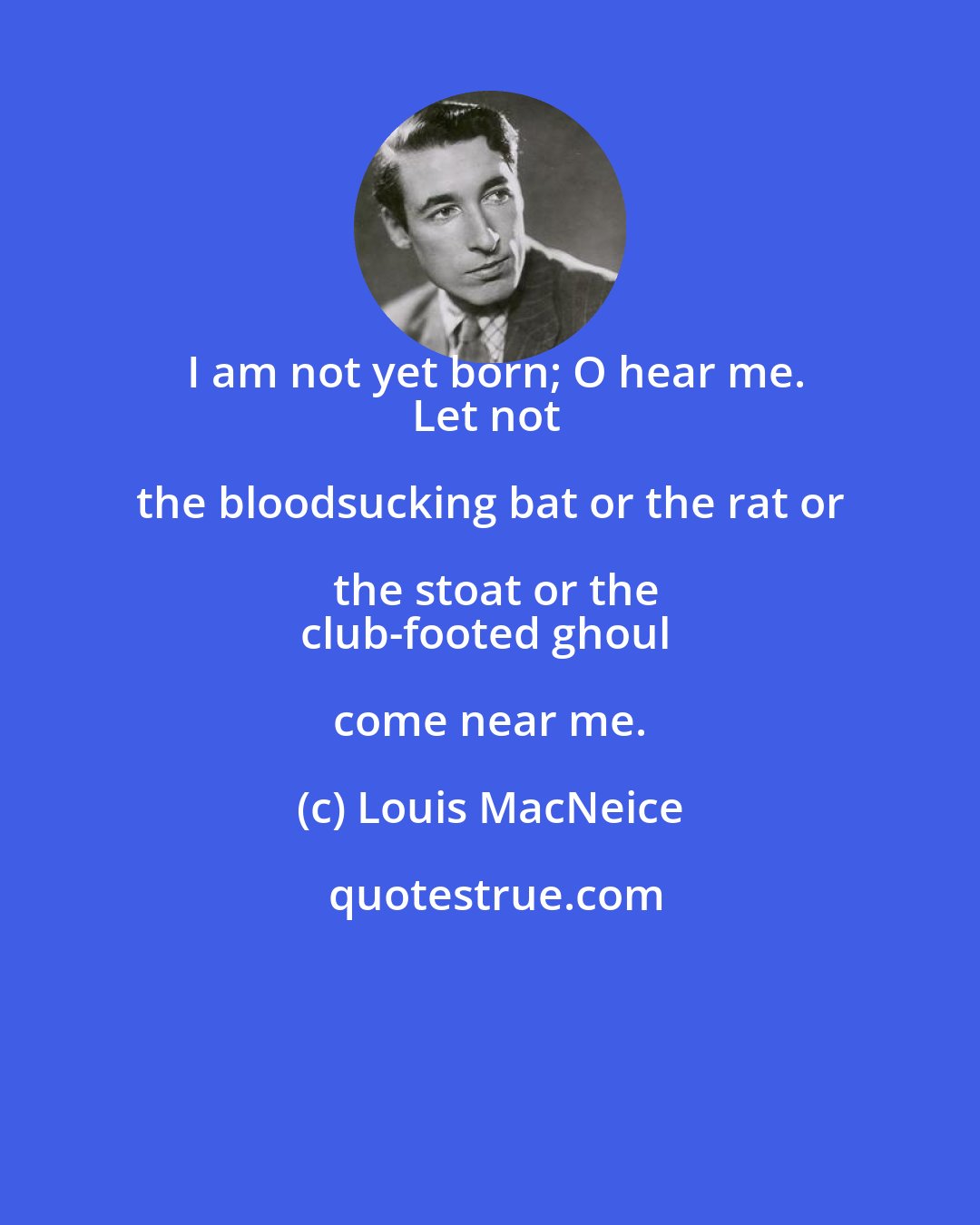 Louis MacNeice: I am not yet born; O hear me.
Let not the bloodsucking bat or the rat or the stoat or the
club-footed ghoul come near me.