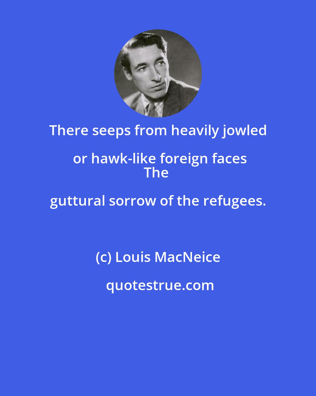 Louis MacNeice: There seeps from heavily jowled or hawk-like foreign faces
The guttural sorrow of the refugees.