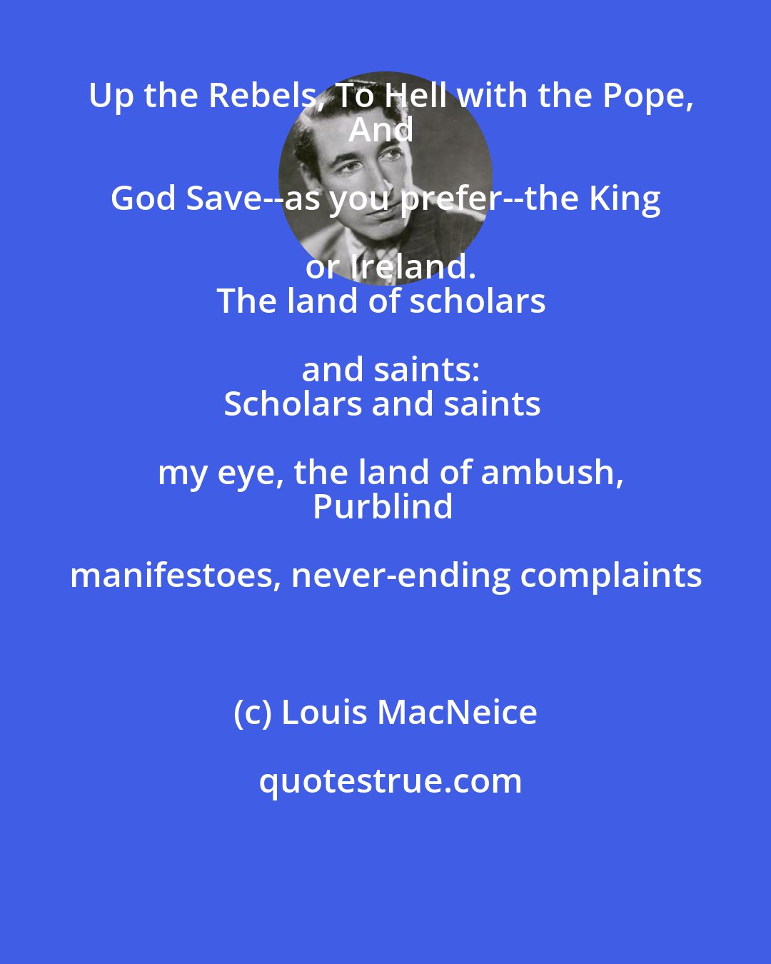 Louis MacNeice: Up the Rebels, To Hell with the Pope,
And God Save--as you prefer--the King or Ireland.
The land of scholars and saints:
Scholars and saints my eye, the land of ambush,
Purblind manifestoes, never-ending complaints