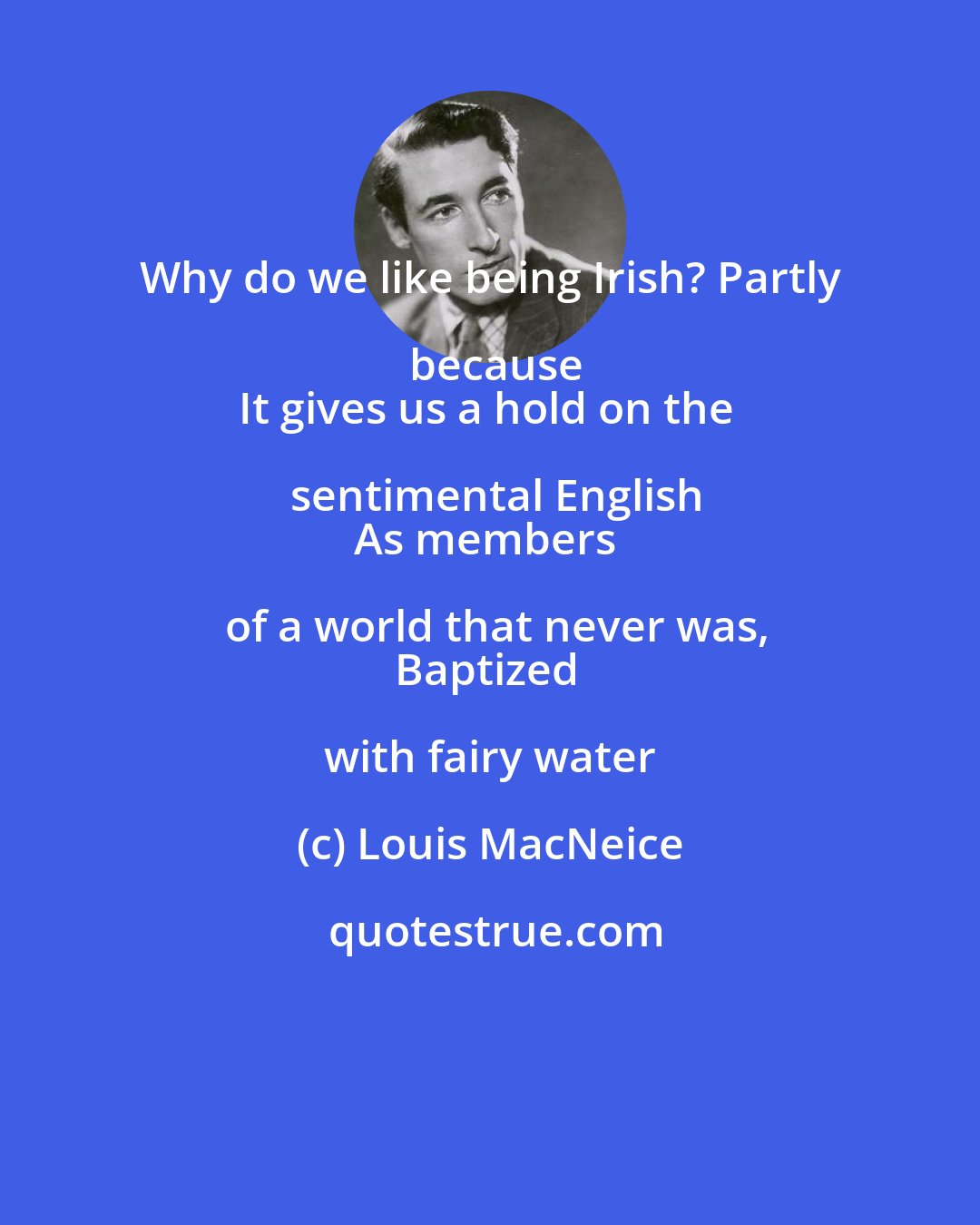 Louis MacNeice: Why do we like being Irish? Partly because
It gives us a hold on the sentimental English
As members of a world that never was,
Baptized with fairy water