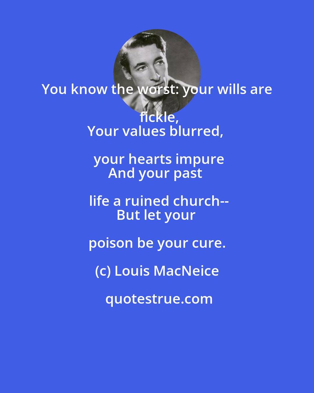 Louis MacNeice: You know the worst: your wills are fickle,
Your values blurred, your hearts impure
And your past life a ruined church--
But let your poison be your cure.