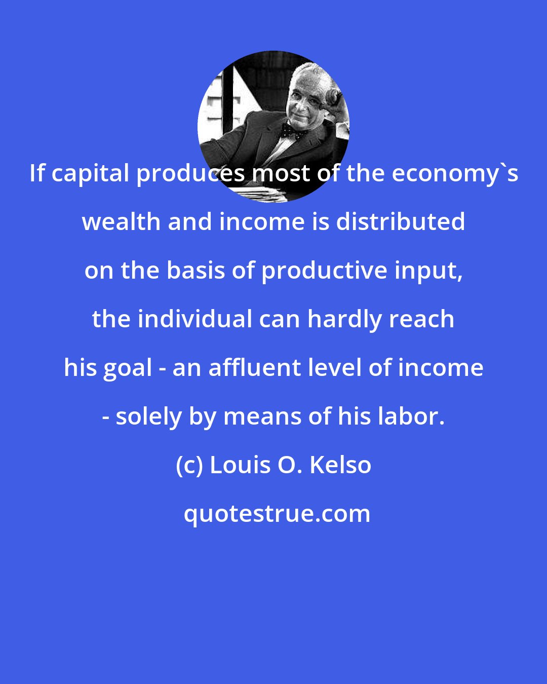 Louis O. Kelso: If capital produces most of the economy's wealth and income is distributed on the basis of productive input, the individual can hardly reach his goal - an affluent level of income - solely by means of his labor.